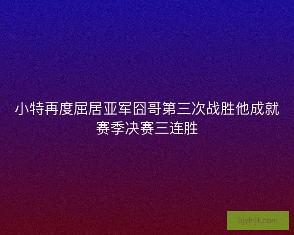 小特再度屈居亚军囧哥第三次战胜他成就赛季决赛三连胜