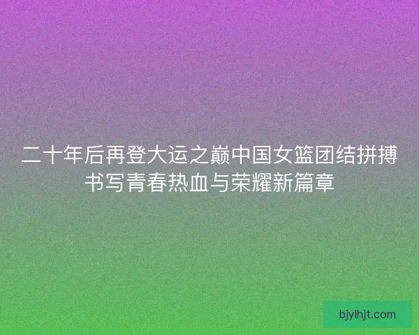 二十年后再登大运之巅中国女篮团结拼搏书写青春热血与荣耀新篇章